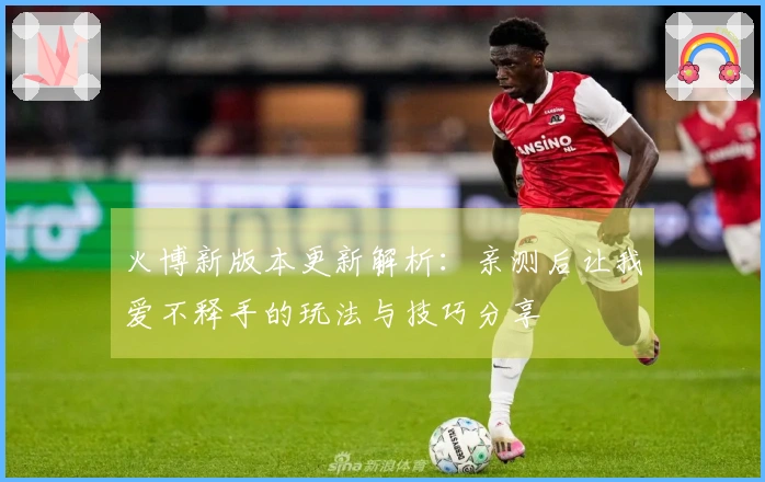 火博新版本更新解析：亲测后让我爱不释手的玩法与技巧分享