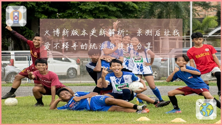火博新版本更新解析：亲测后让我爱不释手的玩法与技巧分享
