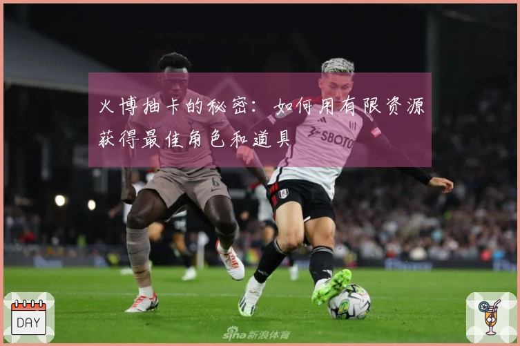 火博抽卡的秘密：如何用有限资源获得最佳角色和道具