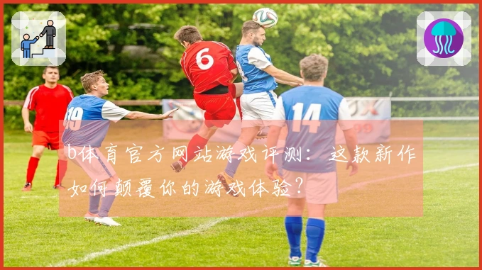 b体育官方网站游戏评测：这款新作如何颠覆你的游戏体验？