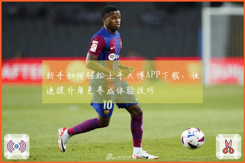 新手如何轻松上手火博APP下载，快速提升角色养成体验技巧